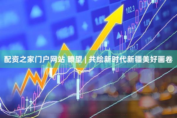 配资之家门户网站 瞭望 | 共绘新时代新疆美好画卷