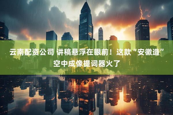 云南配资公司 讲稿悬浮在眼前！这款“安徽造”空中成像提词器火了
