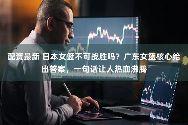 配资最新 日本女篮不可战胜吗？广东女篮核心给出答案，一句话让人热血沸腾