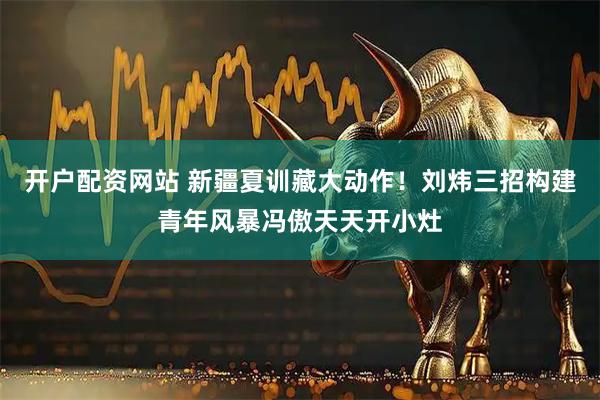 开户配资网站 新疆夏训藏大动作！刘炜三招构建青年风暴冯傲天天开小灶