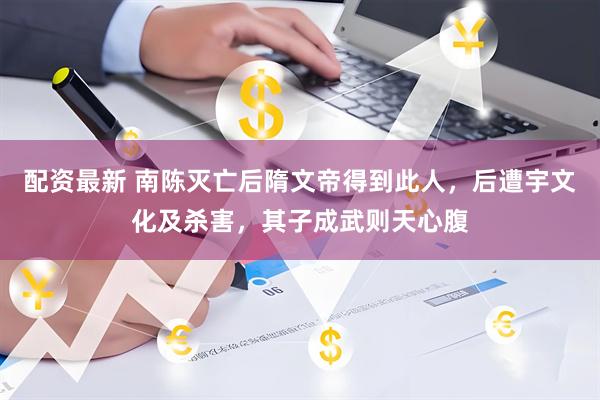 配资最新 南陈灭亡后隋文帝得到此人，后遭宇文化及杀害，其子成武则天心腹