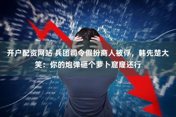 开户配资网站 兵团司令假扮商人被俘，韩先楚大笑：你的炮弹砸个萝卜窟窿还行