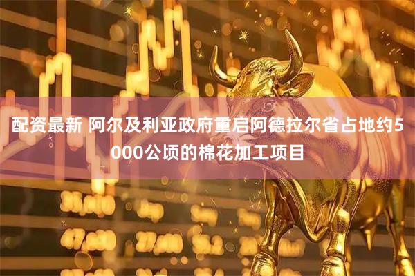 配资最新 阿尔及利亚政府重启阿德拉尔省占地约5000公顷的棉花加工项目