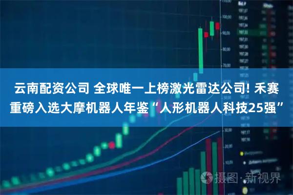 云南配资公司 全球唯一上榜激光雷达公司! 禾赛重磅入选大摩机器人年鉴“人形机器人科技25强”