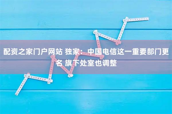 配资之家门户网站 独家：中国电信这一重要部门更名 旗下处室也调整