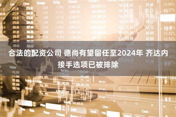 合法的配资公司 德尚有望留任至2024年 齐达内接手选项已被排除
