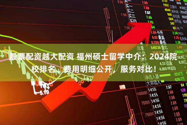 股票配资越大配资 福州硕士留学中介：2024院校排名、费用明细公开，服务对比！