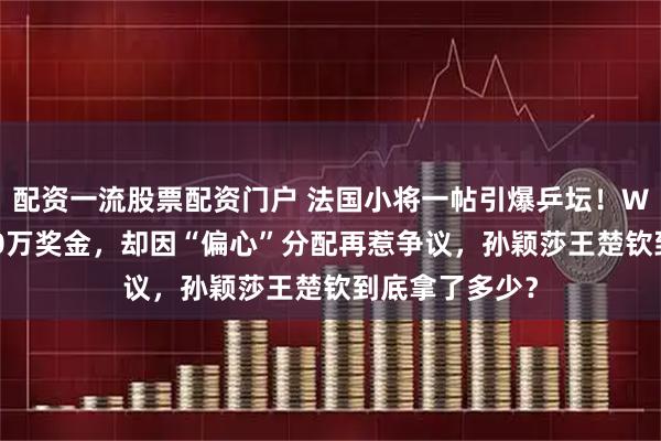 配资一流股票配资门户 法国小将一帖引爆乒坛！WTT火速追加50万奖金，却因“偏心”分配再惹争议，孙颖莎王楚钦到底拿了多少？