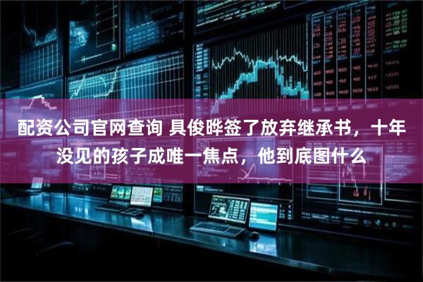 配资公司官网查询 具俊晔签了放弃继承书，十年没见的孩子成唯一焦点，他到底图什么