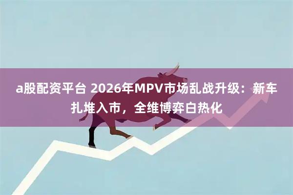 a股配资平台 2026年MPV市场乱战升级：新车扎堆入市，全维博弈白热化