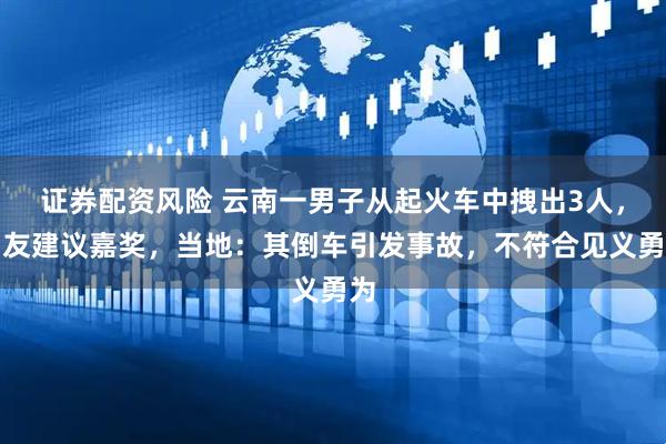 证券配资风险 云南一男子从起火车中拽出3人，网友建议嘉奖，当地：其倒车引发事故，不符合见义勇为