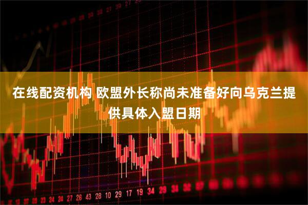 在线配资机构 欧盟外长称尚未准备好向乌克兰提供具体入盟日期