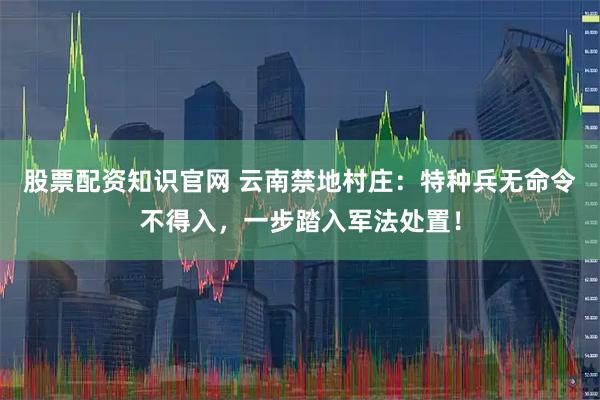 股票配资知识官网 云南禁地村庄：特种兵无命令不得入，一步踏入军法处置！