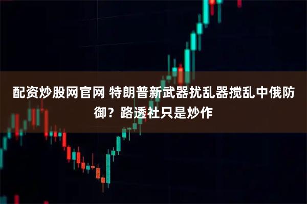 配资炒股网官网 特朗普新武器扰乱器搅乱中俄防御？路透社只是炒作
