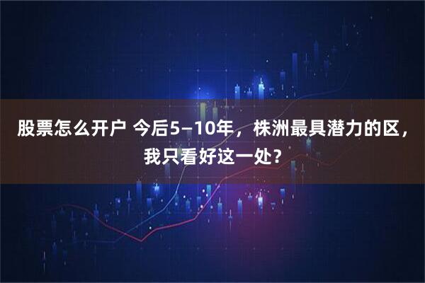 股票怎么开户 今后5—10年，株洲最具潜力的区，我只看好这一处？