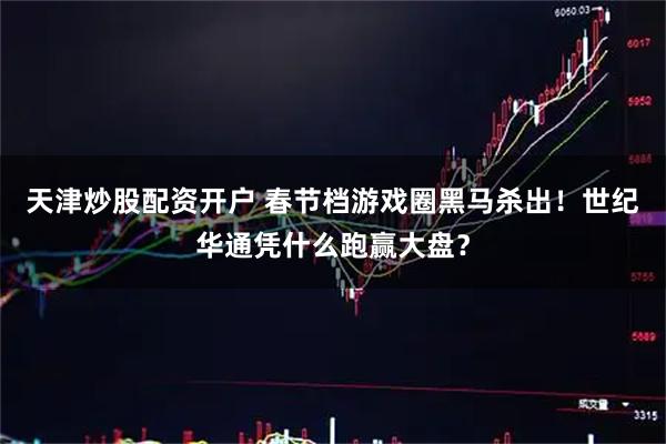 天津炒股配资开户 春节档游戏圈黑马杀出！世纪华通凭什么跑赢大盘？