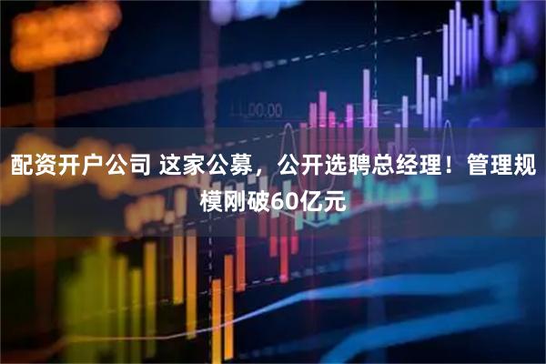 配资开户公司 这家公募，公开选聘总经理！管理规模刚破60亿元