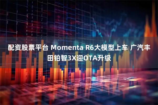 配资股票平台 Momenta R6大模型上车 广汽丰田铂智3X迎OTA升级