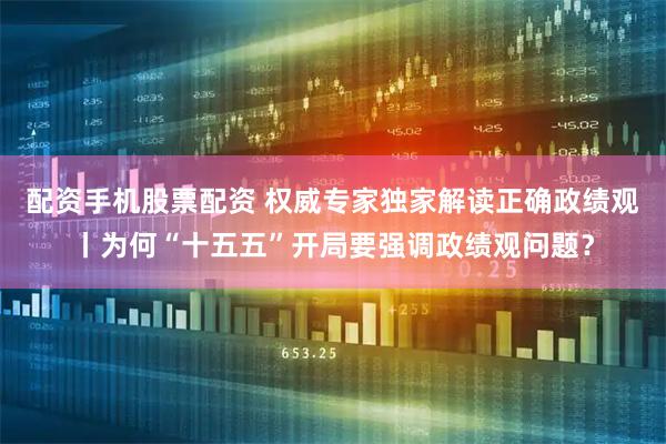 配资手机股票配资 权威专家独家解读正确政绩观丨为何“十五五”开局要强调政绩观问题？