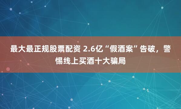 最大最正规股票配资 2.6亿“假酒案”告破，警惕线上买酒十大骗局