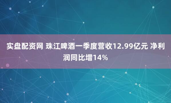 实盘配资网 珠江啤酒一季度营收12.99亿元 净利润同比增14%