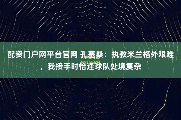 配资门户网平台官网 孔塞桑：执教米兰格外艰难，我接手时恰逢球队处境复杂