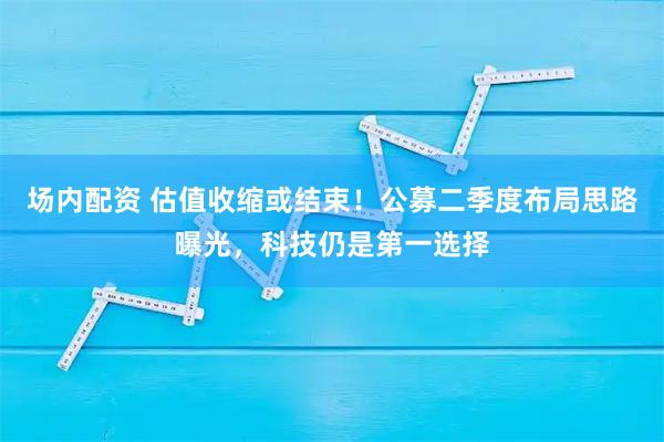 场内配资 估值收缩或结束！公募二季度布局思路曝光，科技仍是第一选择